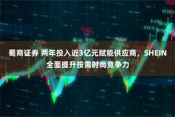 蜀商证券 两年投入近3亿元赋能供应商，SHEIN全面提升按需时尚竞争力