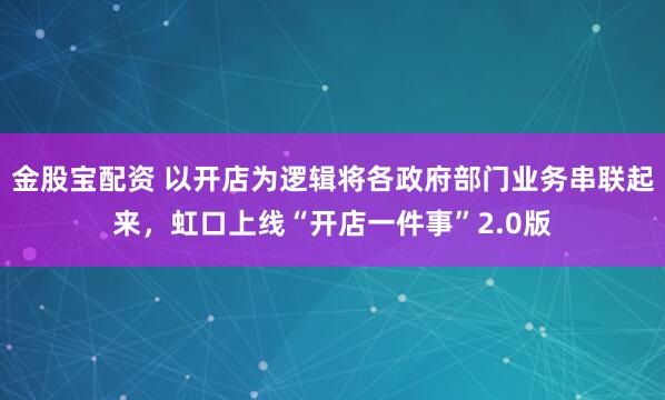 金股宝配资 以开店为逻辑将各政府部门业务串联起来，虹口上线“开店一件事”2.0版