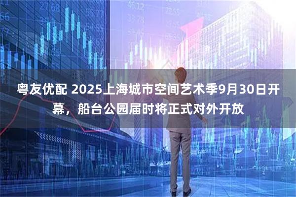 粤友优配 2025上海城市空间艺术季9月30日开幕，船台公园届时将正式对外开放