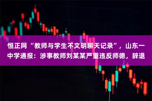 恒正网 “教师与学生不文明聊天记录”，山东一中学通报：涉事教师刘某某严重违反师德，辞退