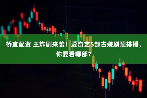 桥宜配资 王炸剧来袭！爱奇艺5部古装剧预排播，你要看哪部？