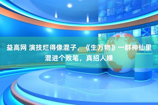 益高网 演技烂得像混子，《生万物》一群神仙里混进个败笔，真招人嫌