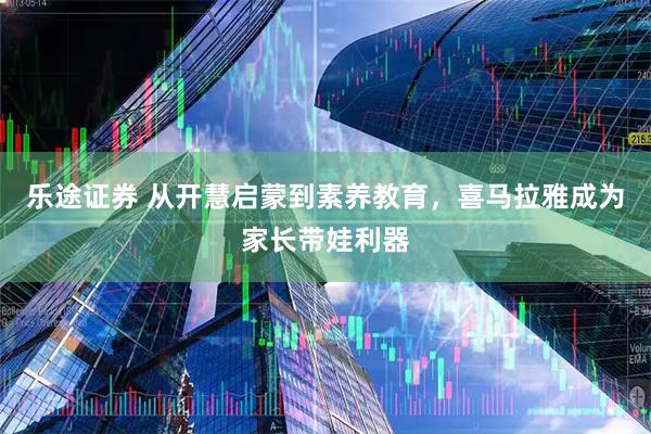 乐途证券 从开慧启蒙到素养教育，喜马拉雅成为家长带娃利器