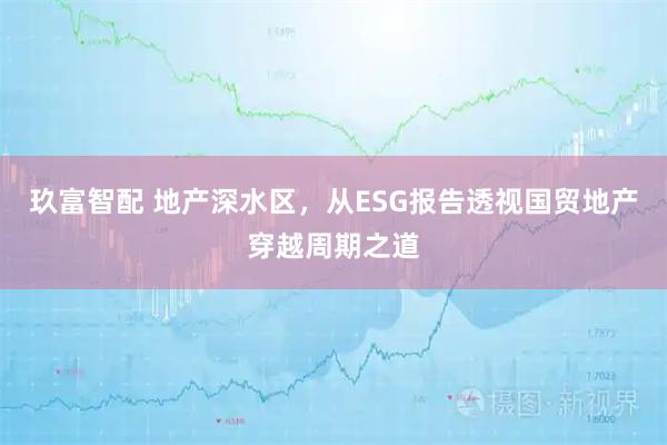 玖富智配 地产深水区，从ESG报告透视国贸地产穿越周期之道