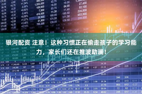 银河配资 注意！这种习惯正在偷走孩子的学习能力，家长们还在推波助澜！