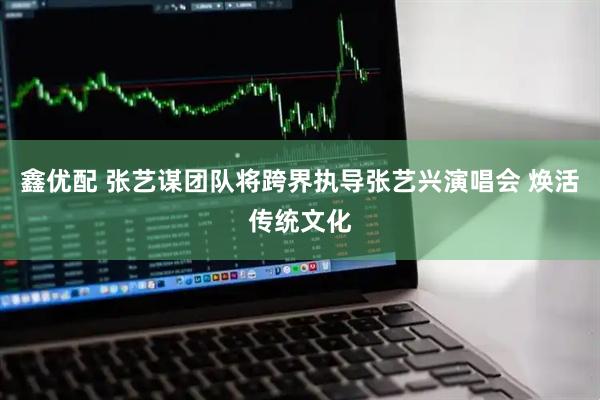 鑫优配 张艺谋团队将跨界执导张艺兴演唱会 焕活传统文化