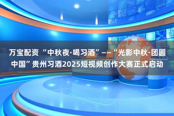 万宝配资 “中秋夜·喝习酒”——“光影中秋·团圆中国”贵州习酒2025短视频创作大赛正式启动