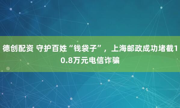 德创配资 守护百姓“钱袋子”，上海邮政成功堵截10.8万元电信诈骗
