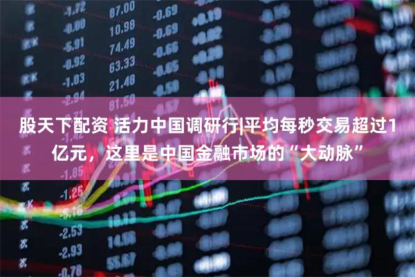 股天下配资 活力中国调研行|平均每秒交易超过1亿元，这里是中国金融市场的“大动脉”