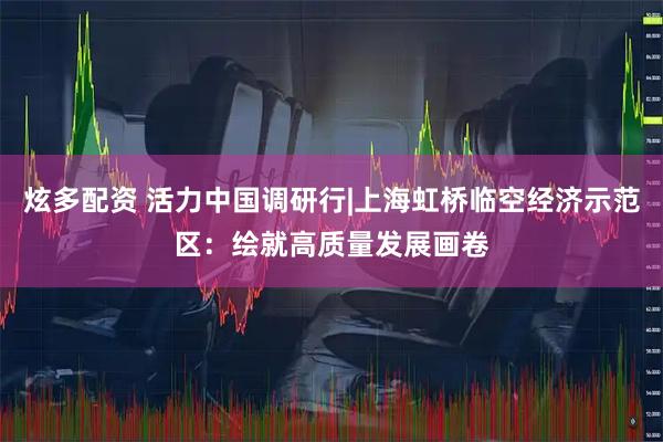 炫多配资 活力中国调研行|上海虹桥临空经济示范区：绘就高质量发展画卷