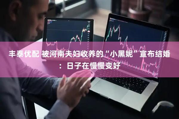 丰泰优配 被河南夫妇收养的“小黑妮”宣布结婚：日子在慢慢变好