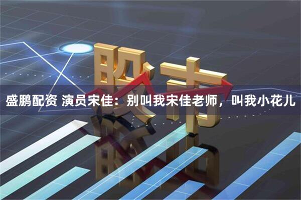 盛鹏配资 演员宋佳：别叫我宋佳老师，叫我小花儿
