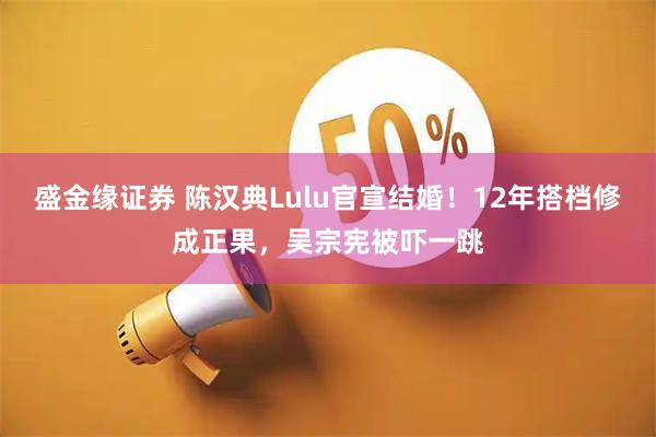 盛金缘证券 陈汉典Lulu官宣结婚！12年搭档修成正果，吴宗宪被吓一跳