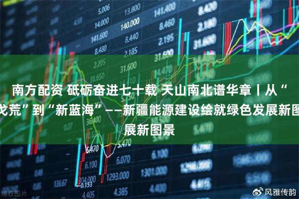 南方配资 砥砺奋进七十载 天山南北谱华章丨从“沙戈荒”到“新蓝海”——新疆能源建设绘就绿色发展新图景
