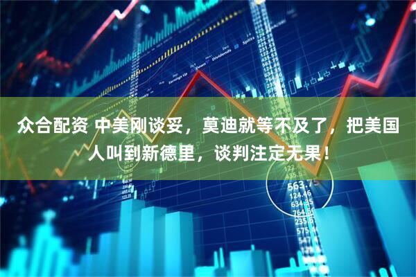 众合配资 中美刚谈妥，莫迪就等不及了，把美国人叫到新德里，谈判注定无果！