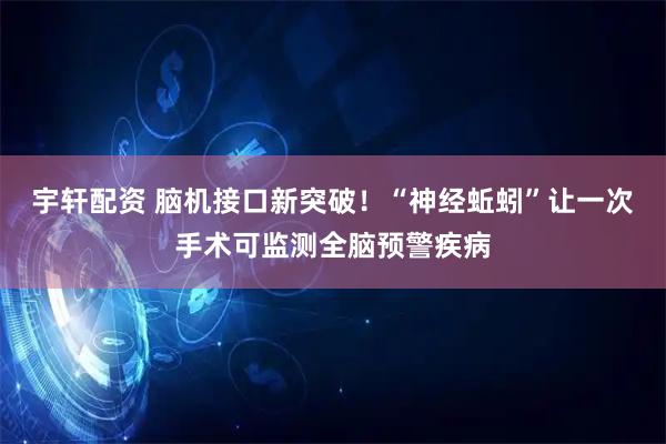 宇轩配资 脑机接口新突破！“神经蚯蚓”让一次手术可监测全脑预警疾病