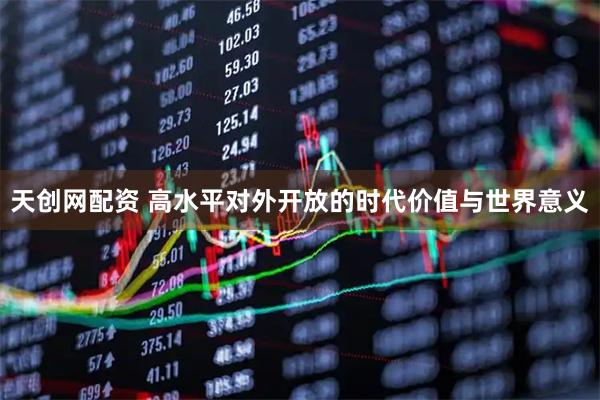 天创网配资 高水平对外开放的时代价值与世界意义