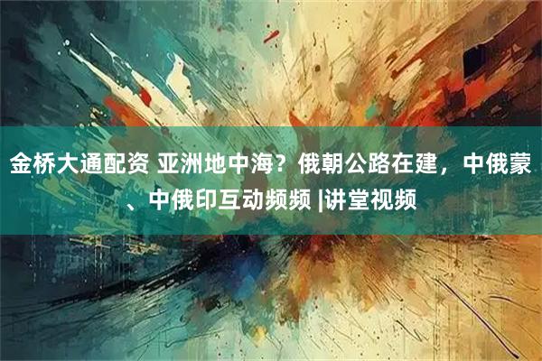 金桥大通配资 亚洲地中海？俄朝公路在建，中俄蒙、中俄印互动频频 |讲堂视频