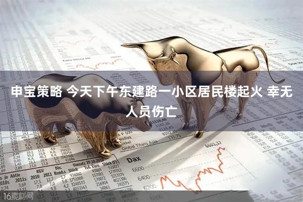 申宝策略 今天下午东建路一小区居民楼起火 幸无人员伤亡