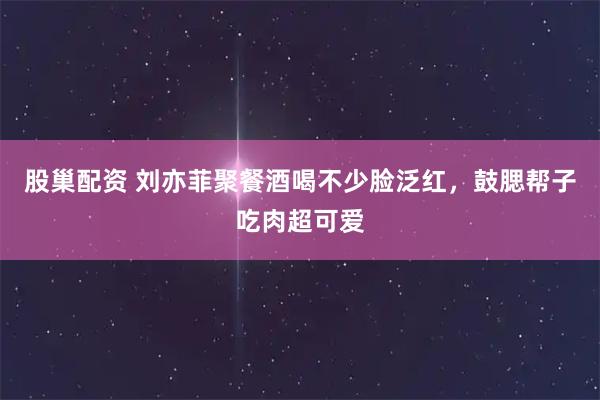 股巢配资 刘亦菲聚餐酒喝不少脸泛红，鼓腮帮子吃肉超可爱