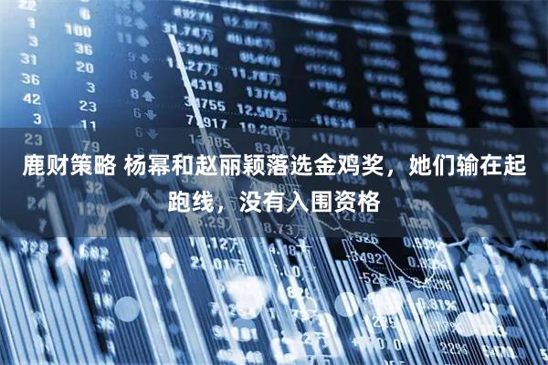 鹿财策略 杨幂和赵丽颖落选金鸡奖，她们输在起跑线，没有入围资格
