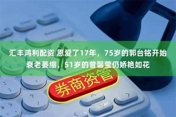 汇丰鸿利配资 恩爱了17年，75岁的郭台铭开始衰老萎缩，51岁的曾馨莹仍娇艳如花