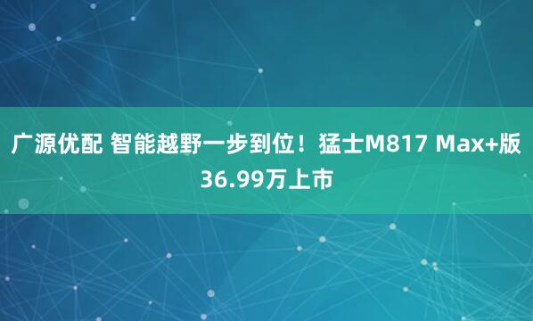 广源优配 智能越野一步到位！猛士M817 Max+版36.99万上市