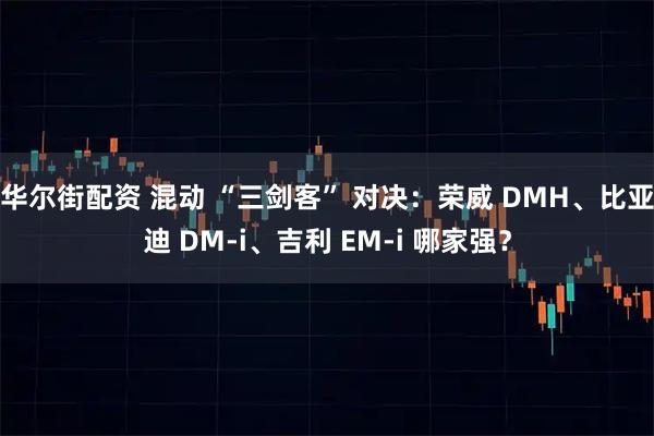 华尔街配资 混动 “三剑客” 对决：荣威 DMH、比亚迪 DM-i、吉利 EM-i 哪家强？