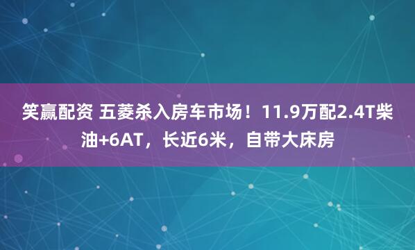 笑赢配资 五菱杀入房车市场！11.9万配2.4T柴油+6AT，长近6米，自带大床房