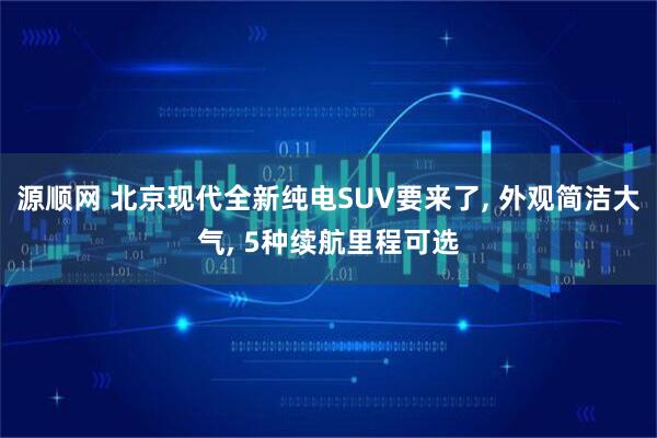 源顺网 北京现代全新纯电SUV要来了, 外观简洁大气, 5种续航里程可选