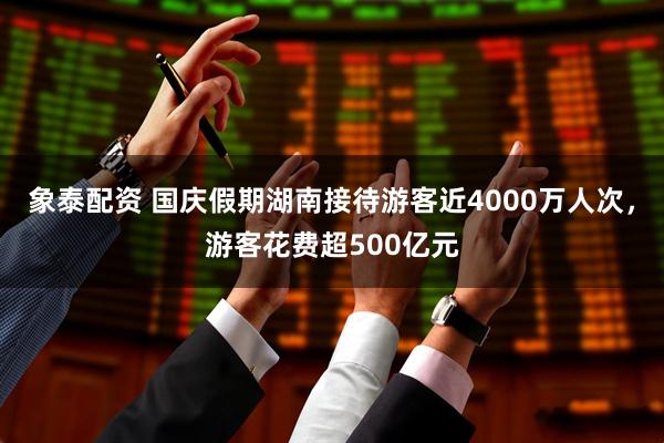 象泰配资 国庆假期湖南接待游客近4000万人次，游客花费超500亿元