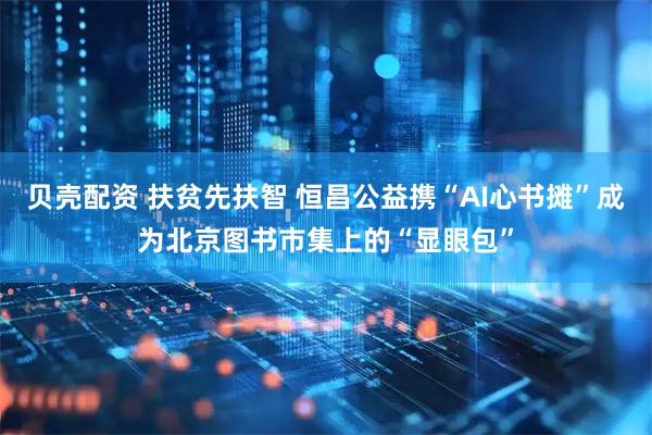 贝壳配资 扶贫先扶智 恒昌公益携“AI心书摊”成为北京图书市集上的“显眼包”