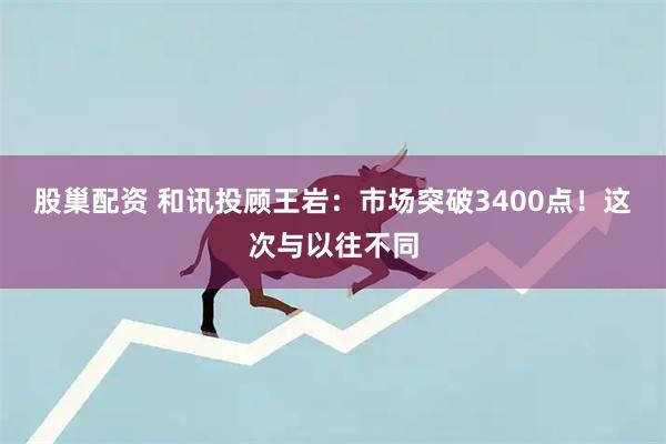 股巢配资 和讯投顾王岩：市场突破3400点！这次与以往不同