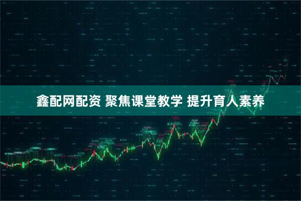 鑫配网配资 聚焦课堂教学 提升育人素养
