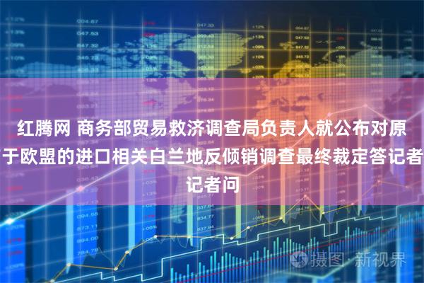 红腾网 商务部贸易救济调查局负责人就公布对原产于欧盟的进口相关白兰地反倾销调查最终裁定答记者问