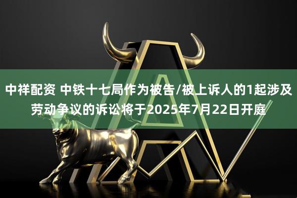 中祥配资 中铁十七局作为被告/被上诉人的1起涉及劳动争议的诉讼将于2025年7月22日开庭