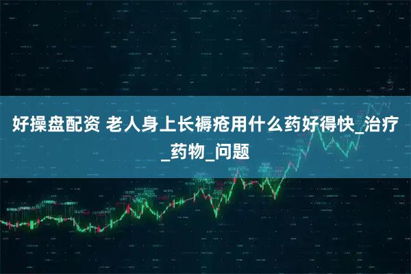 好操盘配资 老人身上长褥疮用什么药好得快_治疗_药物_问题