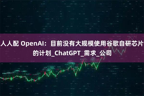 人人配 OpenAI：目前没有大规模使用谷歌自研芯片的计划_ChatGPT_需求_公司