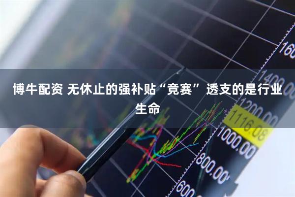 博牛配资 无休止的强补贴“竞赛” 透支的是行业生命