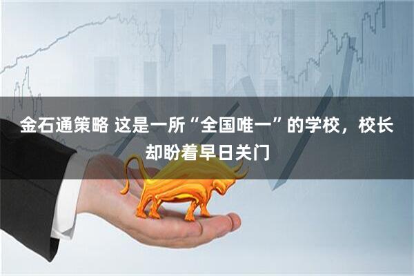 金石通策略 这是一所“全国唯一”的学校，校长却盼着早日关门