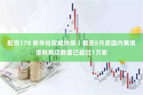 配资178 新华社权威快报丨截至8月底国内离境退税商店数量已超过1万家