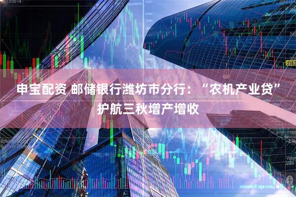 申宝配资 邮储银行潍坊市分行：“农机产业贷”护航三秋增产增收