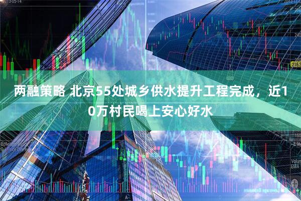两融策略 北京55处城乡供水提升工程完成，近10万村民喝上安心好水